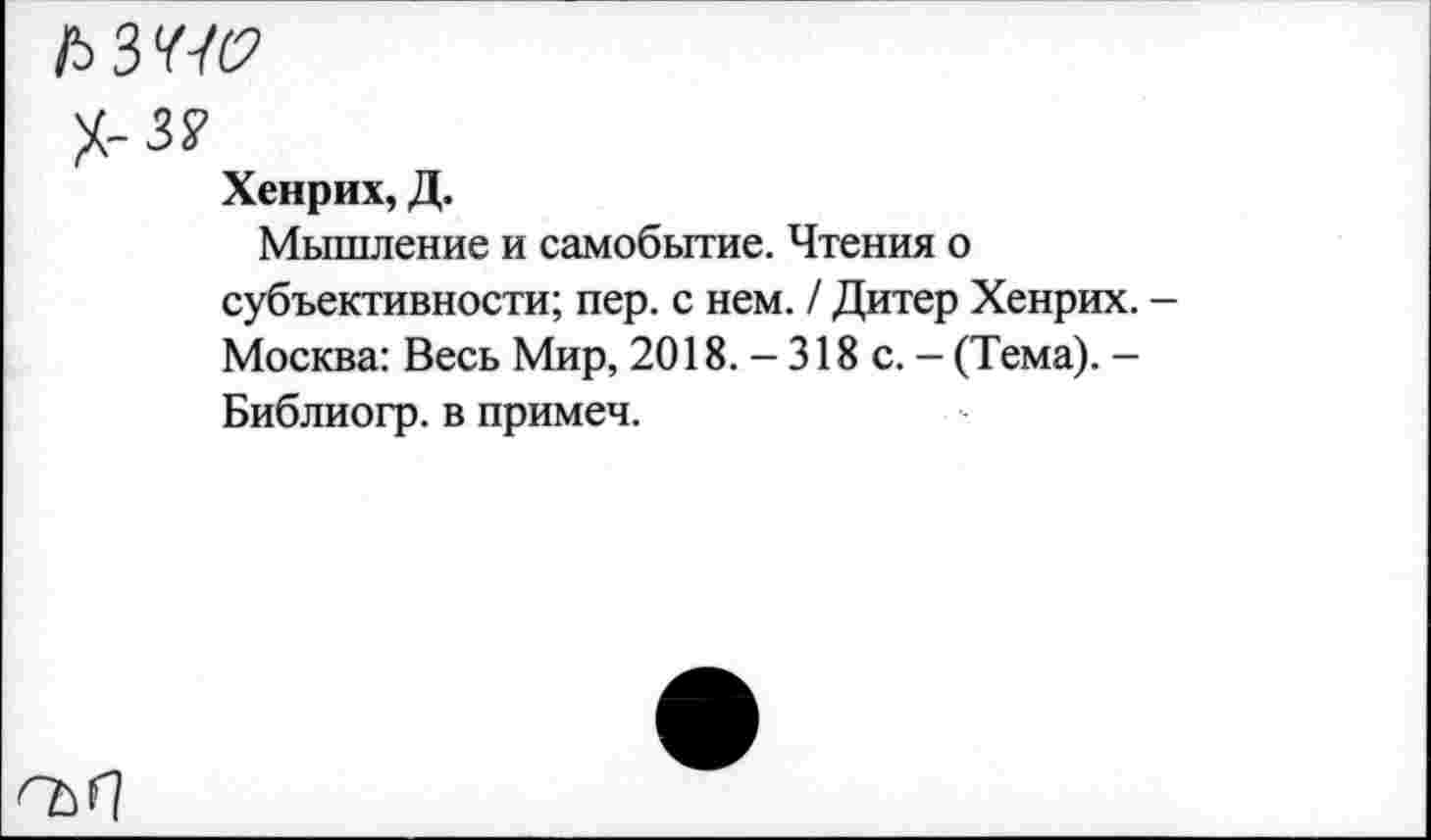 ﻿ЛЗ^
Х-з?
Хенрих, Д.
Мышление и самобытие. Чтения о субъективности; пер. с нем. / Дитер Хенрих. Москва: Весь Мир, 2018. - 318 с. - (Тема). -Библиогр. в примеч.